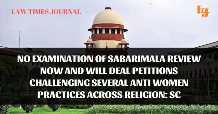No examination of Sabarimala review now and will deal petitions challenging several anti women practices across religion