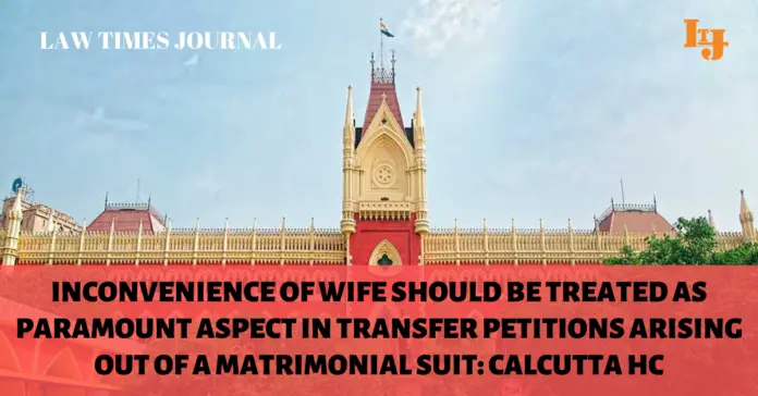Inconvenience of wife should be treated as paramount aspect in transfer petitions arising out of a matrimonial suit: Calcutta HC