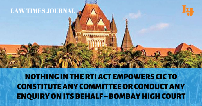 Nothing in the RTI Act empowers CIC to constitute any committee or conduct any enquiry on its behalf – Bombay High Court